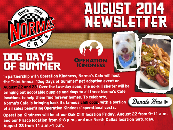 Norma's Cafe August 2014 Newsletter
							Dog Days of Summer
							In partnership with Operation Kindness, Norma's Cafe will host the Third Annual Dog Days of Summer pet adoption event on August 22 and 23! Over the two-day span, the no-kill shelter
							will bringing out adoptable puppies and dogs to all three Norma's Cafe locations to help them findforever homes. To celebrate, Norma's Cafe is bringing back its famous chili dogs, with a
							portion of all sales benefitting Operation Kindness' operational costs.
							
							Donate Here