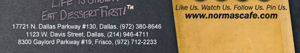 
									17721 N. Dallas Pkwy #130, Dallas, TX (972) 380-8646
									1123 W. Davis Street, Dallas, TX (214) 946-4711
									8300 Gaylord Parkway #19, Frisco, TX (972) 712-2233
									www.normascafe.com