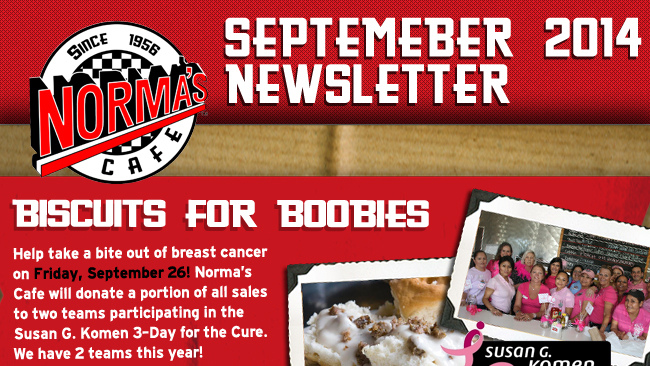 Norma's Cafe September 2014 Newsletter
							Biscuits for Boobies
							Help take a bite out of breast cancer on Friday, September 26! Norma's Cafe will donate a portion of all sales to two teams participating in the Susan G. Komen 3-day for the Cure.
							We have 2 teams this year!