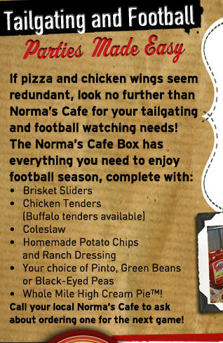 Tailgating and Football
											Parties Made Easy
											
											If pizza and chicken wings seem redundant, look no further than Norma's Cafe for your tailgating and football watching needs!