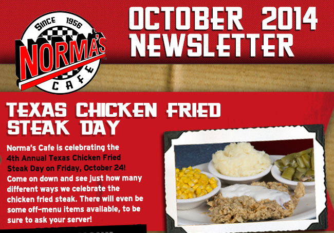 Norma's Cafe October 2014 Newsletter
									Normas Cafe is celebrating the 4th Annual Texas Chicken Fried Steak Day on Friday, October 24! Come on down and see just how many different ways we celebrate the chicken fried steak.
									There will even be some off-menu items available, to be sure to ask your server!