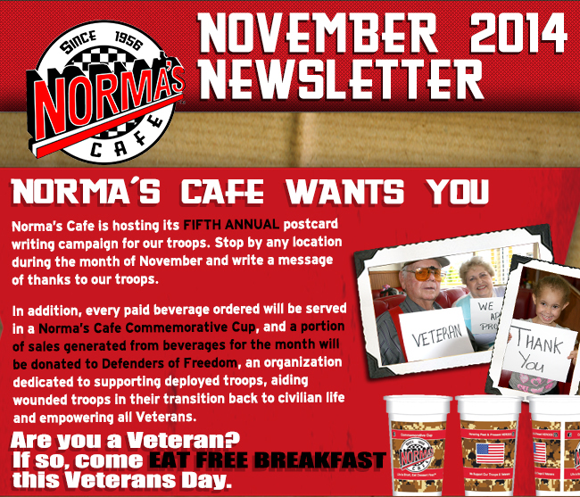 Norma's Cafe November 2014 Newsletter
							Norma's Cafe is hosting its fifth annual postcard writing campaign for our troops. Stop by any location during the month of November and write a message of thanks to our troops.
							In addition, every paid beverage ordered will be served in a Norma's Cafe commemorative cup, and a portion of sales generated from beverages for the month will be donated to Defenders of Freedom,
							an organization dedicated to supporting deployed troops, aiding wounded troops in their transition back to civilian life and empowering all Veterans.