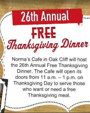 26 Annual Free Thanksgiving Dinner
											Norma's Cafe in Oak Cliff will host the 26th annual Free Thanksgiving Dinner. The Cafe will open its doors from 11am - 1pm on Thanksgiving Day to serve those who want
											or need a free Thanksgiving meal.