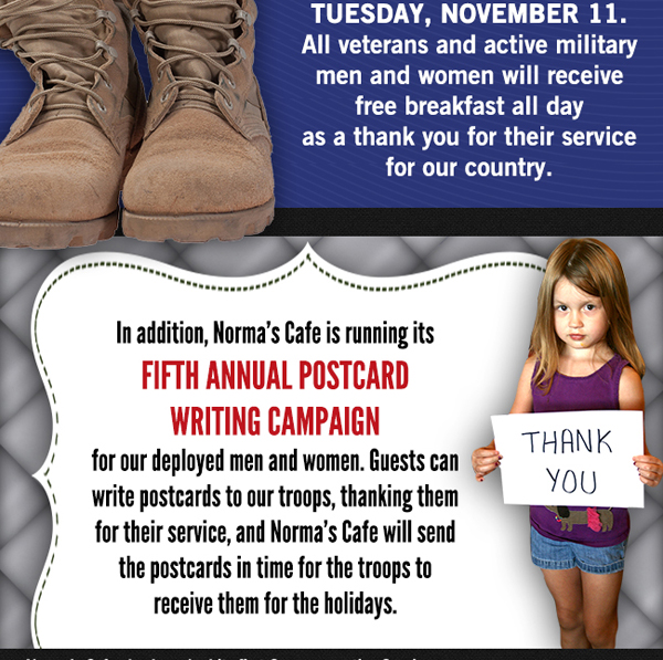 Join Norma's in celebrating our military veterans this
							Tuesday, Nov 11. All vets and active military men and women will receive free breakfast all day as a thank you for their service for our country.
