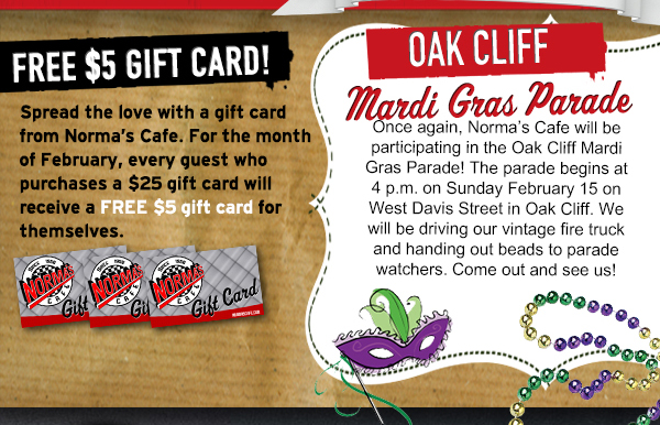 FREE $5 Gift Card!
						Spread the love with a gift card from Norma's Cafe. For the month of February, every guest who purchases a $25 gift card will receive a FREE $5 gift card for themselves.
						
						Oak Cliff Mardi Gras Parade
						Once again, Normas Cafe will be participating in the Oak Cliff Mardi Gras Parade! The parade begins at 4 p.m. on Sunday February 15 on West Davis Street in Oak Cliff. We will be driving our vintage
						fire truck and handing out beads to parade watchers. Come out and see us!