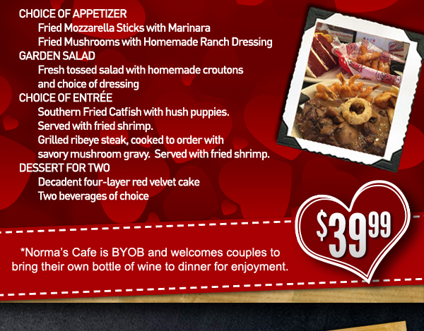 Choice of Appetizer:
							 Fried Mozzarella Sticks or Fried Mushrooms
							 Garden Salad
							 Choice of Entree:
							 Southern Fried Catfish
							 Grilled Ribeye Steak
							 Dessert for Two
							 See image for full details