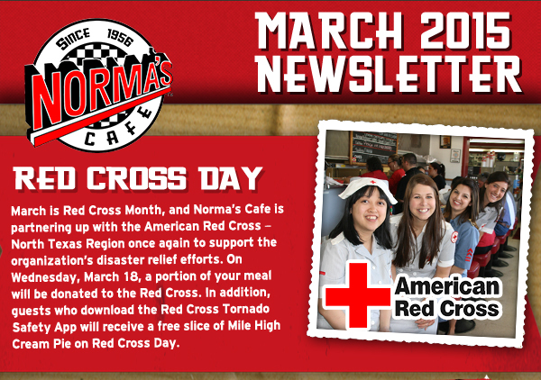 Norma's Cafe March Newsletter
							March is Red Cross Month, and Normas Cafe is partnering up with the American Red Cross  North Texas Region once again to support the organizations disaster
							relief efforts. On Wednesday, March 18, a portion of your donated to the Red Cross. In addition, guests who download the Red Cross Tornado Safety App will receive a free slice of
							Mile High Cream Pie on Red Cross Day.