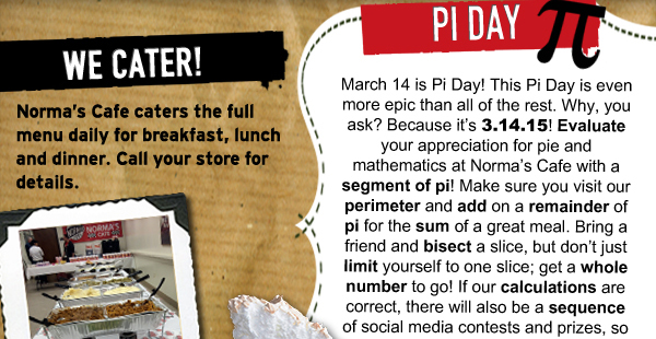Pi Day
							 March 14 is Pi Day! This Pi Day is even more epic than all of the rest. Why, you ask? Because its 3.14.15! Evaluate your appreciation for pie and mathematics at Normas Cafe with a
							 segment of pi! Make sure you visit our perimeter and add on a remainder of pi for the sum of a great meal. Bring a friend and bisect a slice, but dont just limit yourself to one slice; get a
							 whole number to go! If our calculations are correct, there will also be a sequence of social media contests and prizes, so be sure to like us on Facebook and follow us on Twitter!