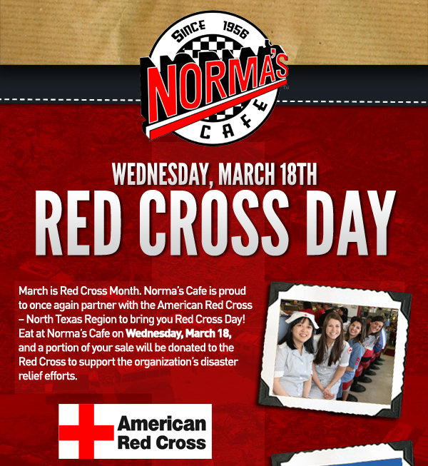 Red Cross Day
							 March is Red Cross Month. Norma's is proud to once again partner with the American Red Cross to bring you Red Cross Day! Eat at Norma's on Weds, March 18
							 and a portion or your sale will be donated to the Red Cross to support the organization's disaster relief efforts.
							See image for full details