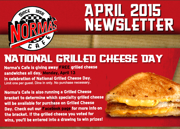 Norma's Cafe April Newsletter
							Norma's Cafe is giving away free grilled cheese sandwiches all day, Monday, April 13 in celebration of National Grilled Cheese day.
							Limit one per guest. Dine in only. No purchase necessary.