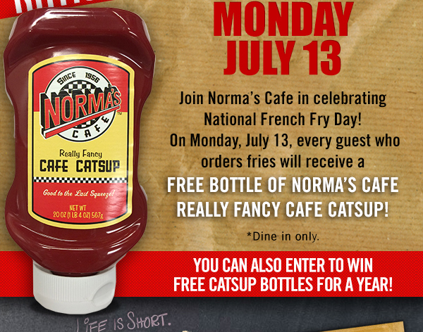 Join Norma's Cafe in celebrating National French Fry Day on Monday, July 13th. Every guest who orders fries will receive a free bottle of Norma's Cafe really fancy cafe catsup! Dine-in Only. You can also enter to win free catsup bottles for a year!