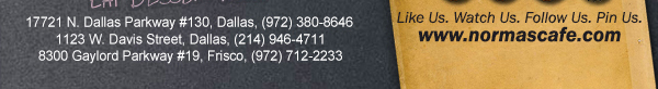 
									17721 N. Dallas Pkwy #130, Dallas, TX (972) 380-8646
									1123 W. Davis Street, Dallas, TX (214) 946-4711
									8300 Gaylord Parkway #19, Frisco, TX (972) 712-2233
									www.normascafe.com