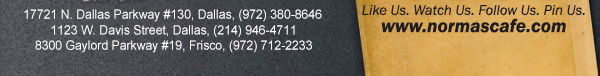 
									17721 N. Dallas Pkwy #130, Dallas, TX (972) 380-8646
									1123 W. Davis Street, Dallas, TX (214) 946-4711
									8300 Gaylord Parkway #19, Frisco, TX (972) 712-2233
									www.normascafe.com