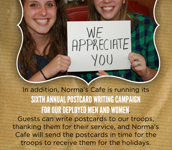 We appreciate you
							 In addition, Norma's is running its sixth annual postcard writing campaign for our deployed men and women
							 See image for full details