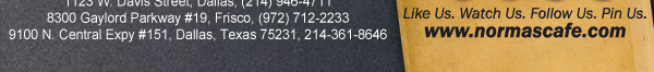 
									17721 N. Dallas Pkwy #130, Dallas, TX (972) 380-8646
									1123 W. Davis Street, Dallas, TX (214) 946-4711
									8300 Gaylord Parkway #19, Frisco, TX (972) 712-2233
									www.normascafe.com