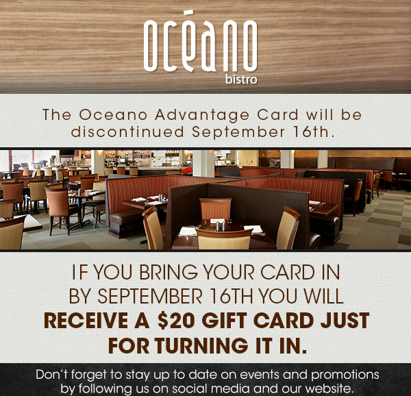 The Oceano Advantage Card will be discontinued
							September 16th. If you bring your card in by September 16th you will receive a $20 gift card just for turning it in.
							
							Don't forget to stay up to date on events and promotions by following us on social media and our website.