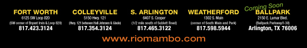 Ft. Worth 6125 SW Loop 820 Fort Worth, TX 76132 817.423.3124 - Colleyville 5150 Highway 121 Colleyville, TX 76034 817.354.3124 - S. Arlington 6407 S. Cooper St. Arlington, TX 76001 817.465.3122 - Weatherford 1302 S. Main St. (at Park) Weatherford, TX 78086 817.598.5944
Coming Soon - Ballpark - Arlington

www.riomambo.com