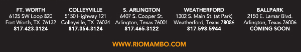 Ft. Worth 6125 SW Loop 820 Fort Worth, TX 76132 817.423.3124 - Colleyville 5150 Highway 121 Colleyville, TX 76034 817.354.3124 - S. Arlington 6407 S. Cooper St. Arlington, TX 76001 817.465.3122 - Weatherford 1302 S. Main St. (at Park) Weatherford, TX 78086 817.598.5944
Coming Soon - Ballpark - Arlington

www.riomambo.com