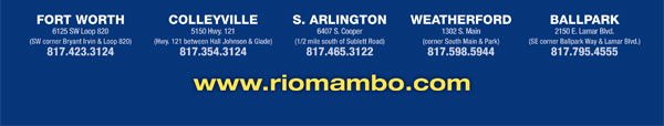 Ft. Worth 6125 SW Loop 820 Fort Worth, TX 76132 817.423.3124
								Colleyville 5150 Highway 121 Colleyville, TX 76034 817.354.3124
								S. Arlington 6407 S. Cooper St. Arlington, TX 76001 817.465.3122
								Weatherford 1302 S. Main St. (at Park) Weatherford, TX 78086 817.598.5944
								Coming Soon - Ballpark - Arlington

								www.riomambo.com