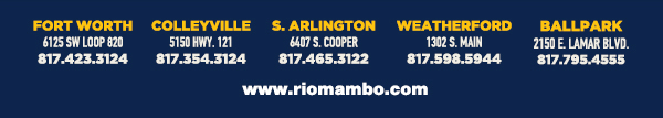 Ft. Worth 6125 SW Loop 820 Fort Worth, TX 76132 817.423.3124
								Colleyville 5150 Highway 121 Colleyville, TX 76034 817.354.3124
								S. Arlington 6407 S. Cooper St. Arlington, TX 76001 817.465.3122
								Weatherford 1302 S. Main St. (at Park) Weatherford, TX 78086 817.598.5944
								Coming Soon - Ballpark - Arlington

								www.riomambo.com