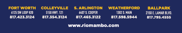Ft. Worth 6125 SW Loop 820 Fort Worth, TX 76132 817.423.3124
								Colleyville 5150 Highway 121 Colleyville, TX 76034 817.354.3124
								S. Arlington 6407 S. Cooper St. Arlington, TX 76001 817.465.3122
								Weatherford 1302 S. Main St. (at Park) Weatherford, TX 78086 817.598.5944
								Ballpark 2150 E. Lamar Blvd. Arlington, TX 817.795.4555

								www.riomambo.com
