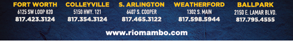 Ft. Worth 6125 SW Loop 820 Fort Worth, TX 76132 817.423.3124
								Colleyville 5150 Highway 121 Colleyville, TX 76034 817.354.3124
								S. Arlington 6407 S. Cooper St. Arlington, TX 76001 817.465.3122
								Weatherford 1302 S. Main St. (at Park) Weatherford, TX 78086 817.598.5944
								Ballpark 2150 E. Lamar Blvd. Arlington, TX 817.795.4555

								www.riomambo.com
