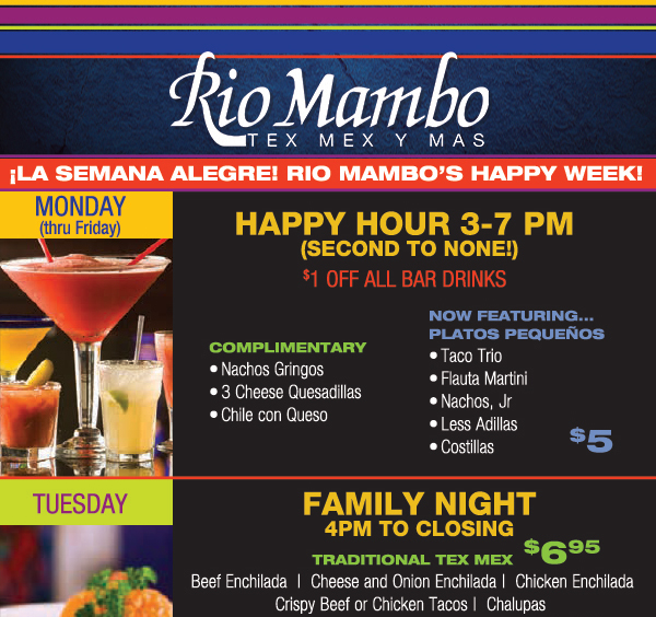 Rio Mambo's Happy Week!
							 Monday - Happy Hour 3-7pm - $1 Off all bar drinks
							 Now featuring Platos Pequenos - $5
							 Tuesday - Family Night - 4pm - Closing
							 Tradtional Tex Mex $6.95