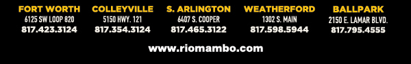Ft. Worth 6125 SW Loop 820 Fort Worth, TX 76132 817.423.3124
								Colleyville 5150 Highway 121 Colleyville, TX 76034 817.354.3124
								S. Arlington 6407 S. Cooper St. Arlington, TX 76001 817.465.3122
								Weatherford 1302 S. Main St. (at Park) Weatherford, TX 78086 817.598.5944
								Ballpark 2150 E. Lamar Blvd. Arlington, TX 817.795.4555

								www.riomambo.com