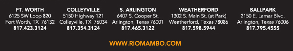 Ft. Worth 6125 SW Loop 820 Fort Worth, TX 76132 817.423.3124
								Colleyville 5150 Highway 121 Colleyville, TX 76034 817.354.3124
								S. Arlington 6407 S. Cooper St. Arlington, TX 76001 817.465.3122
								Weatherford 1302 S. Main St. (at Park) Weatherford, TX 78086 817.598.5944
								Ballpark 2150 E. Lamar Blvd. Arlington, TX 817.795.4555

								www.riomambo.com