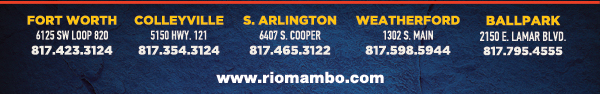 Ft. Worth 6125 SW Loop 820 Fort Worth, TX 76132 817.423.3124
								Colleyville 5150 Highway 121 Colleyville, TX 76034 817.354.3124
								S. Arlington 6407 S. Cooper St. Arlington, TX 76001 817.465.3122
								Weatherford 1302 S. Main St. (at Park) Weatherford, TX 78086 817.598.5944
								Ballpark 2150 E. Lamar Blvd. Arlington, TX 817.795.4555

								www.riomambo.com