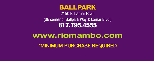 Ft. Worth 6125 SW Loop 820 Fort Worth, TX 76132 817.423.3124
								Colleyville 5150 Highway 121 Colleyville, TX 76034 817.354.3124
								S. Arlington 6407 S. Cooper St. Arlington, TX 76001 817.465.3122
								Weatherford 1302 S. Main St. (at Park) Weatherford, TX 78086 817.598.5944
								Ballpark 2150 E. Lamar Blvd. Arlington, TX 817.795.4555

								www.riomambo.com