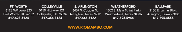 Ft. Worth 6125 SW Loop 820 Fort Worth, TX 76132 817.423.3124
								Colleyville 5150 Highway 121 Colleyville, TX 76034 817.354.3124
								S. Arlington 6407 S. Cooper St. Arlington, TX 76001 817.465.3122
								Weatherford 1302 S. Main St. (at Park) Weatherford, TX 78086 817.598.5944
								Ballpark 2150 E. Lamar Blvd. Arlington, TX 817.795.4555

								www.riomambo.com