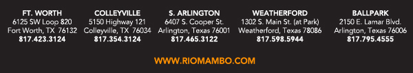 Ft. Worth 6125 SW Loop 820 Fort Worth, TX 76132 817.423.3124
								Colleyville 5150 Highway 121 Colleyville, TX 76034 817.354.3124
								S. Arlington 6407 S. Cooper St. Arlington, TX 76001 817.465.3122
								Weatherford 1302 S. Main St. (at Park) Weatherford, TX 78086 817.598.5944
								Ballpark 2150 E. Lamar Blvd. Arlington, TX 817.795.4555

								www.riomambo.com