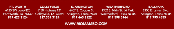 Ft. Worth 6125 SW Loop 820 Fort Worth, TX 76132 817.423.3124
								Colleyville 5150 Highway 121 Colleyville, TX 76034 817.354.3124
								S. Arlington 6407 S. Cooper St. Arlington, TX 76001 817.465.3122
								Weatherford 1302 S. Main St. (at Park) Weatherford, TX 78086 817.598.5944
								Ballpark 2150 E. Lamar Blvd. Arlington, TX 817.795.4555

								www.riomambo.com