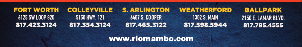 Ft. Worth 6125 SW Loop 820 Fort Worth, TX 76132 817.423.3124
								Colleyville 5150 Highway 121 Colleyville, TX 76034 817.354.3124
								S. Arlington 6407 S. Cooper St. Arlington, TX 76001 817.465.3122
								Weatherford 1302 S. Main St. (at Park) Weatherford, TX 78086 817.598.5944
								Ballpark 2150 E. Lamar Blvd. Arlington, TX 817.795.4555

								www.riomambo.com