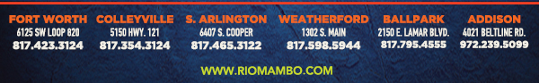 Ft. Worth 6125 SW Loop 820 Fort Worth, TX 76132 817.423.3124
								Colleyville 5150 Highway 121 Colleyville, TX 76034 817.354.3124
								S. Arlington 6407 S. Cooper St. Arlington, TX 76001 817.465.3122
								Weatherford 1302 S. Main St. (at Park) Weatherford, TX 78086 817.598.5944
								Ballpark 2150 E. Lamar Blvd. Arlington, TX 817.795.4555
								Addison 4021 Beltline Rd. 972.239.5099

								www.riomambo.com