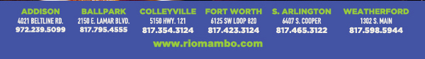 Ft. Worth 6125 SW Loop 820 Fort Worth, TX 76132 817.423.3124
								Colleyville 5150 Highway 121 Colleyville, TX 76034 817.354.3124
								S. Arlington 6407 S. Cooper St. Arlington, TX 76001 817.465.3122
								Weatherford 1302 S. Main St. (at Park) Weatherford, TX 78086 817.598.5944
								Ballpark 2150 E. Lamar Blvd. Arlington, TX 817.795.4555

								www.riomambo.com