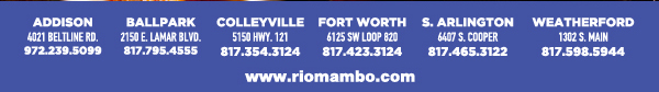 Ft. Worth 6125 SW Loop 820 Fort Worth, TX 76132 817.423.3124
								Colleyville 5150 Highway 121 Colleyville, TX 76034 817.354.3124
								S. Arlington 6407 S. Cooper St. Arlington, TX 76001 817.465.3122
								Weatherford 1302 S. Main St. (at Park) Weatherford, TX 78086 817.598.5944
								Ballpark 2150 E. Lamar Blvd. Arlington, TX 817.795.4555

								www.riomambo.com