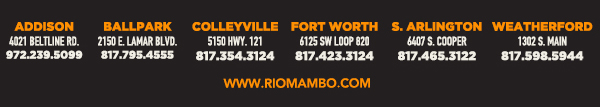 Ft. Worth 6125 SW Loop 820 Fort Worth, TX 76132 817.423.3124
								Colleyville 5150 Highway 121 Colleyville, TX 76034 817.354.3124
								S. Arlington 6407 S. Cooper St. Arlington, TX 76001 817.465.3122
								Weatherford 1302 S. Main St. (at Park) Weatherford, TX 78086 817.598.5944
								Ballpark 2150 E. Lamar Blvd. Arlington, TX 817.795.4555

								www.riomambo.com