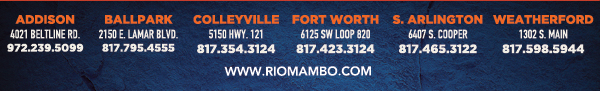 Addison 4021 Beltline Rd 972.239.5099
								Ballpark 2150 E. Lamar Blvd. Arlington, TX 817.795.4555
								Colleyville 5150 Highway 121 Colleyville, TX 76034 817.354.3124
								Ft. Worth 6125 SW Loop 820 Fort Worth, TX 76132 817.423.3124
								S. Arlington 6407 S. Cooper St. Arlington, TX 76001 817.465.3122
								Weatherford 1302 S. Main St. (at Park) Weatherford, TX 78086 817.598.5944

								www.riomambo.com