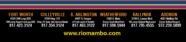 Ft. Worth 6125 SW Loop 820 Fort Worth, TX 76132 817.423.3124
								Colleyville 5150 Highway 121 Colleyville, TX 76034 817.354.3124
								S. Arlington 6407 S. Cooper St. Arlington, TX 76001 817.465.3122
								Weatherford 1302 S. Main St. (at Park) Weatherford, TX 78086 817.598.5944
								Ballpark 2150 E. Lamar Blvd. Arlington, TX 817.795.4555

								www.riomambo.com