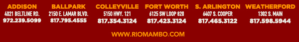 Ft. Worth 6125 SW Loop 820 Fort Worth, TX 76132 817.423.3124
								Colleyville 5150 Highway 121 Colleyville, TX 76034 817.354.3124
								S. Arlington 6407 S. Cooper St. Arlington, TX 76001 817.465.3122
								Weatherford 1302 S. Main St. (at Park) Weatherford, TX 78086 817.598.5944
								Ballpark 2150 E. Lamar Blvd. Arlington, TX 817.795.4555

								www.riomambo.com