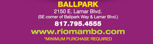 Ft. Worth 6125 SW Loop 820 Fort Worth, TX 76132 817.423.3124
								Colleyville 5150 Highway 121 Colleyville, TX 76034 817.354.3124
								S. Arlington 6407 S. Cooper St. Arlington, TX 76001 817.465.3122
								Weatherford 1302 S. Main St. (at Park) Weatherford, TX 78086 817.598.5944
								Ballpark 2150 E. Lamar Blvd. Arlington, TX 817.795.4555

								www.riomambo.com