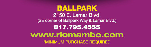 Ft. Worth 6125 SW Loop 820 Fort Worth, TX 76132 817.423.3124
								Colleyville 5150 Highway 121 Colleyville, TX 76034 817.354.3124
								S. Arlington 6407 S. Cooper St. Arlington, TX 76001 817.465.3122
								Weatherford 1302 S. Main St. (at Park) Weatherford, TX 78086 817.598.5944
								Ballpark 2150 E. Lamar Blvd. Arlington, TX 817.795.4555

								www.riomambo.com