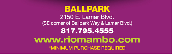 Ft. Worth 6125 SW Loop 820 Fort Worth, TX 76132 817.423.3124
								Colleyville 5150 Highway 121 Colleyville, TX 76034 817.354.3124
								S. Arlington 6407 S. Cooper St. Arlington, TX 76001 817.465.3122
								Weatherford 1302 S. Main St. (at Park) Weatherford, TX 78086 817.598.5944
								Ballpark 2150 E. Lamar Blvd. Arlington, TX 817.795.4555

								www.riomambo.com