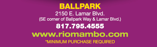 Ft. Worth 6125 SW Loop 820 Fort Worth, TX 76132 817.423.3124
								Colleyville 5150 Highway 121 Colleyville, TX 76034 817.354.3124
								S. Arlington 6407 S. Cooper St. Arlington, TX 76001 817.465.3122
								Weatherford 1302 S. Main St. (at Park) Weatherford, TX 78086 817.598.5944
								Ballpark 2150 E. Lamar Blvd. Arlington, TX 817.795.4555

								www.riomambo.com