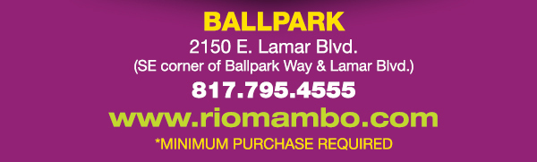 Ft. Worth 6125 SW Loop 820 Fort Worth, TX 76132 817.423.3124
								Colleyville 5150 Highway 121 Colleyville, TX 76034 817.354.3124
								S. Arlington 6407 S. Cooper St. Arlington, TX 76001 817.465.3122
								Weatherford 1302 S. Main St. (at Park) Weatherford, TX 78086 817.598.5944
								Ballpark 2150 E. Lamar Blvd. Arlington, TX 817.795.4555

								www.riomambo.com
