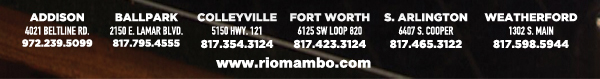 Ft. Worth 6125 SW Loop 820 Fort Worth, TX 76132 817.423.3124
								Colleyville 5150 Highway 121 Colleyville, TX 76034 817.354.3124
								S. Arlington 6407 S. Cooper St. Arlington, TX 76001 817.465.3122
								Weatherford 1302 S. Main St. (at Park) Weatherford, TX 78086 817.598.5944
								Ballpark 2150 E. Lamar Blvd. Arlington, TX 817.795.4555

								www.riomambo.com