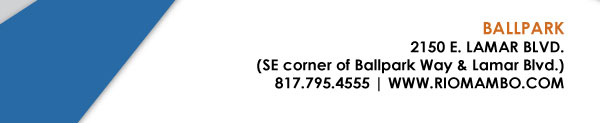 Ft. Worth 6125 SW Loop 820 Fort Worth, TX 76132 817.423.3124
								Colleyville 5150 Highway 121 Colleyville, TX 76034 817.354.3124
								S. Arlington 6407 S. Cooper St. Arlington, TX 76001 817.465.3122
								Weatherford 1302 S. Main St. (at Park) Weatherford, TX 78086 817.598.5944
								Ballpark 2150 E. Lamar Blvd. Arlington, TX 817.795.4555

								www.riomambo.com