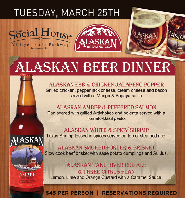 Social House

Wednesday, March 26th - Alaskan Beer Dinner

Alaskan ESB & Chicken Jalapeno Popper

Alaskan Amber & Peppered Salmon

Alaskan White & Spicy Shrimp

Alaskan Smoked Porter & Brisket

Alaskan Taku River Red Ale & Three Citrus Flan

$45 Per Person | Reservations Required